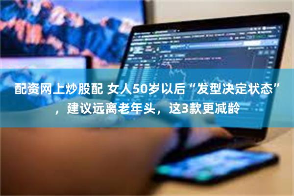 配资网上炒股配 女人50岁以后“发型决定状态”，建议远离老年头，这3款更减龄