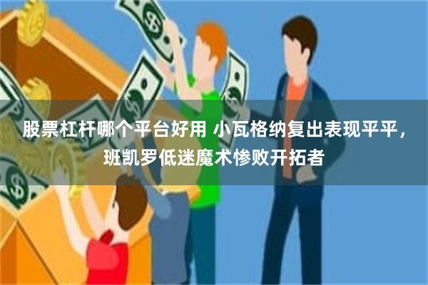 股票杠杆哪个平台好用 小瓦格纳复出表现平平，班凯罗低迷魔术惨败开拓者