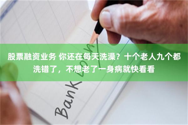 股票融资业务 你还在每天洗澡？十个老人九个都洗错了，不想老了一身病就快看看