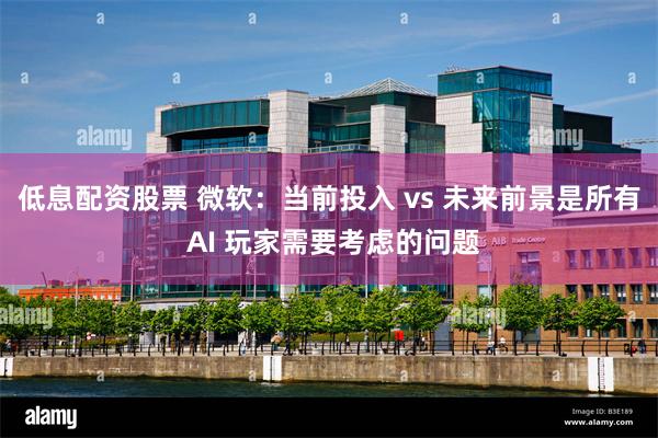 低息配资股票 微软：当前投入 vs 未来前景是所有 AI 玩家需要考虑的问题