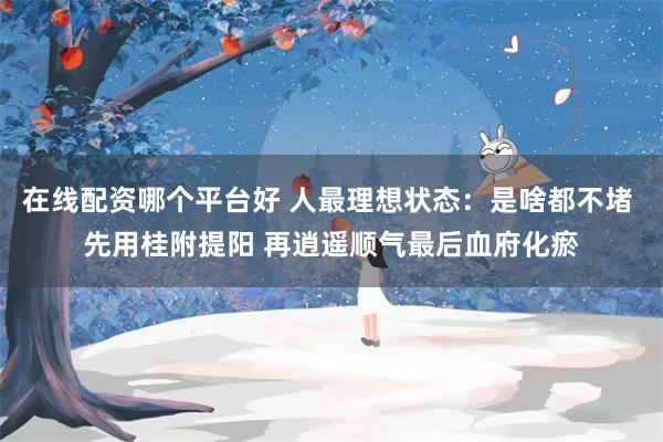 在线配资哪个平台好 人最理想状态：是啥都不堵 先用桂附提阳 再逍遥顺气最后血府化瘀