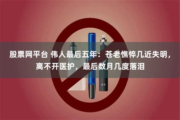 股票网平台 伟人最后五年：苍老憔悴几近失明，离不开医护，最后数月几度落泪