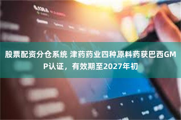 股票配资分仓系统 津药药业四种原料药获巴西GMP认证，有效期至2027年初