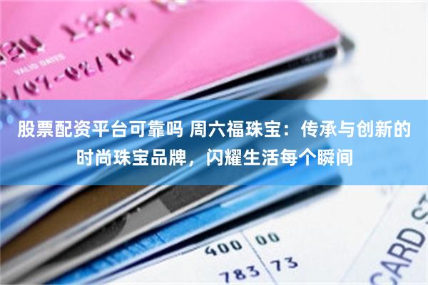 股票配资平台可靠吗 周六福珠宝：传承与创新的时尚珠宝品牌，闪耀生活每个瞬间