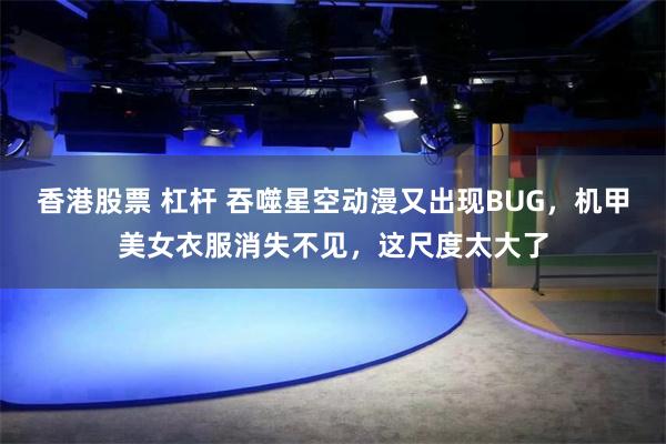 香港股票 杠杆 吞噬星空动漫又出现BUG，机甲美女衣服消失不见，这尺度太大了