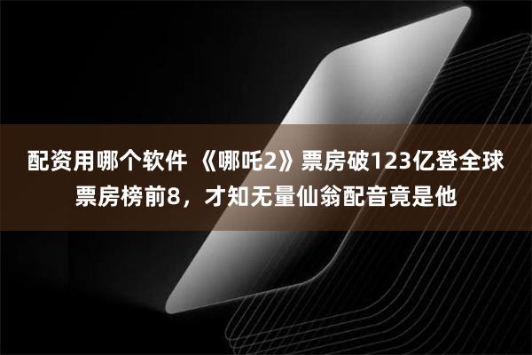 配资用哪个软件 《哪吒2》票房破123亿登全球票房榜前8，才知无量仙翁配音竟是他