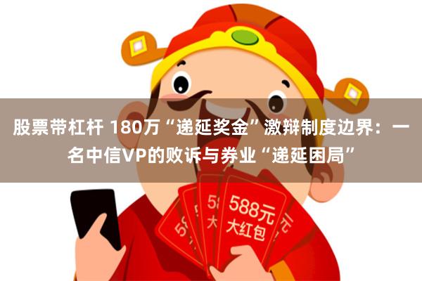 股票带杠杆 180万“递延奖金”激辩制度边界：一名中信VP的败诉与券业“递延困局”