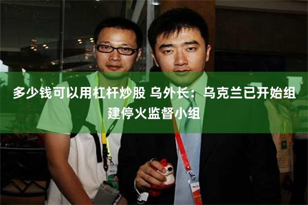 多少钱可以用杠杆炒股 乌外长：乌克兰已开始组建停火监督小组