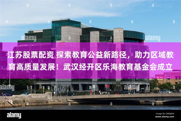 江苏股票配资 探索教育公益新路径，助力区域教育高质量发展！武汉经开区乐海教育基金会成立