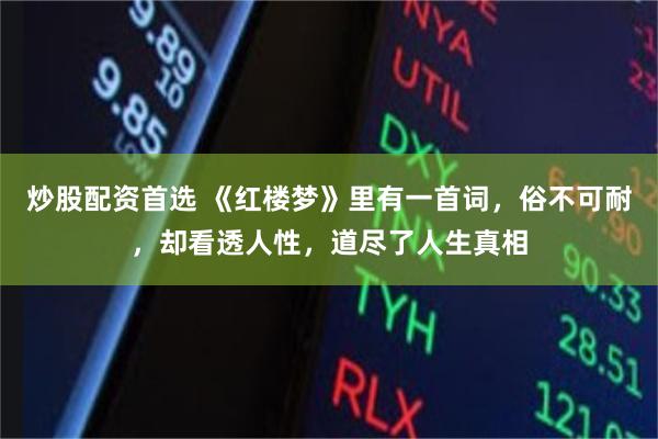 炒股配资首选 《红楼梦》里有一首词，俗不可耐，却看透人性，道尽了人生真相