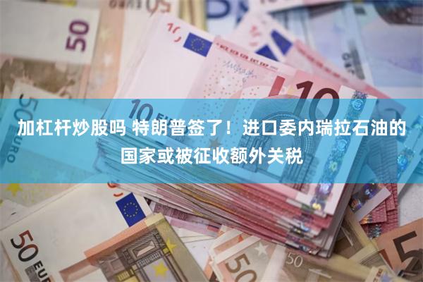 加杠杆炒股吗 特朗普签了！进口委内瑞拉石油的国家或被征收额外关税