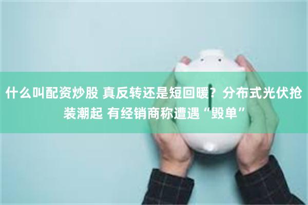 什么叫配资炒股 真反转还是短回暖？分布式光伏抢装潮起 有经销商称遭遇“毁单”