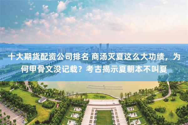 十大期货配资公司排名 商汤灭夏这么大功绩，为何甲骨文没记载？考古揭示夏朝本不叫夏