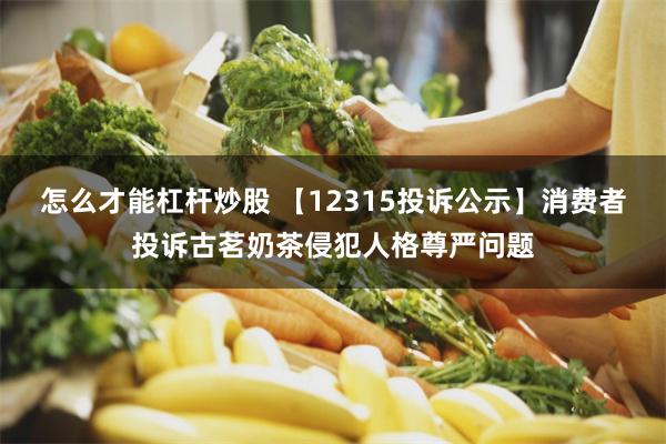 怎么才能杠杆炒股 【12315投诉公示】消费者投诉古茗奶茶侵犯人格尊严问题