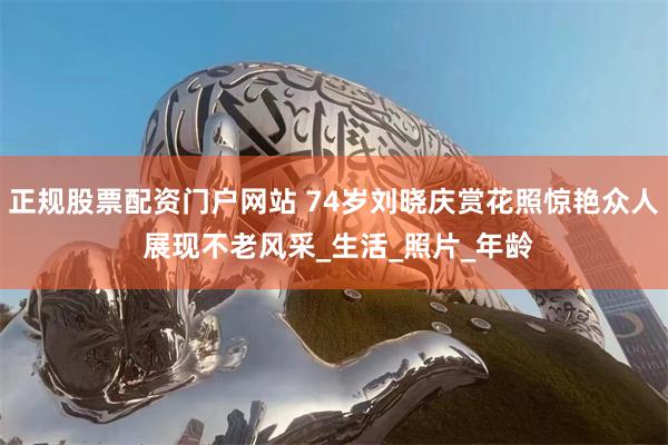 正规股票配资门户网站 74岁刘晓庆赏花照惊艳众人 展现不老风采_生活_照片_年龄