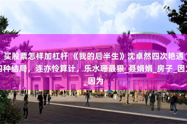 买股票怎样加杠杆 《我的后半生》沈卓然四次艳遇四种结局，连亦怜算计，乐水珊最狠_聂娟娟_房子_因为