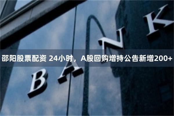 邵阳股票配资 24小时，A股回购增持公告新增200+