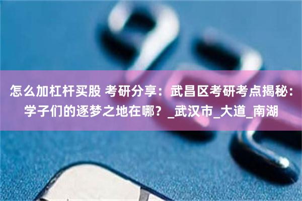 怎么加杠杆买股 考研分享：武昌区考研考点揭秘：学子们的逐梦之地在哪？_武汉市_大道_南湖