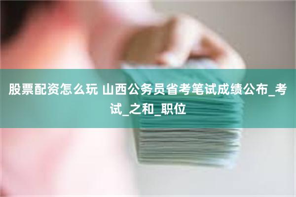 股票配资怎么玩 山西公务员省考笔试成绩公布_考试_之和_职位