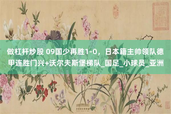 做杠杆炒股 09国少再胜1-0，日本籍主帅领队德甲连胜门兴+沃尔夫斯堡梯队_国足_小球员_亚洲