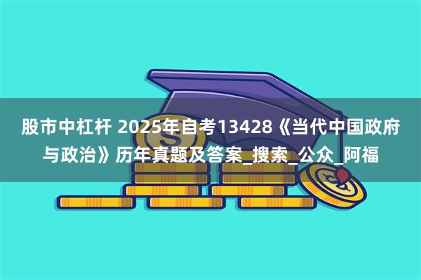 股市中杠杆 2025年自考13428《当代中国政府与政治》历年真题及答案_搜索_公众_阿福