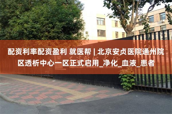 配资利率配资盈利 就医帮 | 北京安贞医院通州院区透析中心一区正式启用_净化_血液_患者