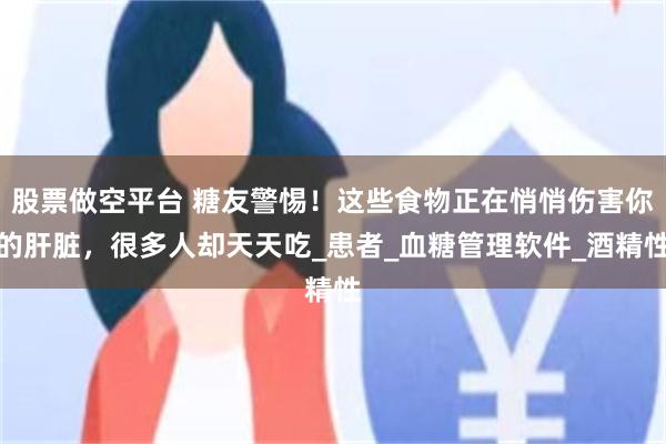 股票做空平台 糖友警惕！这些食物正在悄悄伤害你的肝脏，很多人却天天吃_患者_血糖管理软件_酒精性