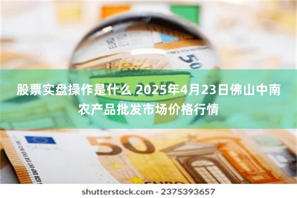 股票实盘操作是什么 2025年4月23日佛山中南农产品批发市场价格行情