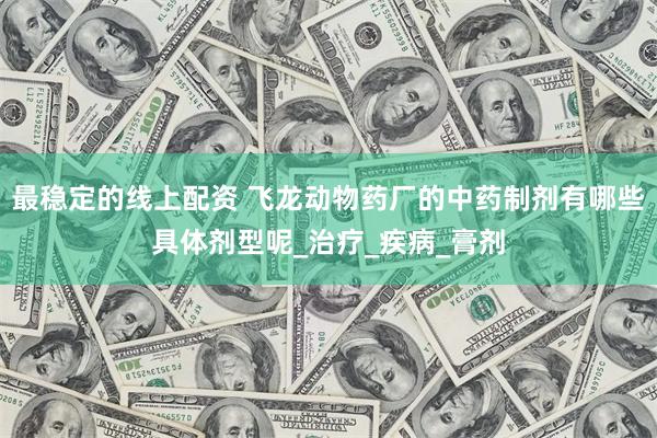 最稳定的线上配资 飞龙动物药厂的中药制剂有哪些具体剂型呢_治疗_疾病_膏剂