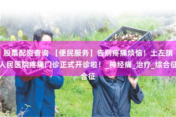 股票配资查询 【便民服务】告别疼痛烦恼！土左旗人民医院疼痛门诊正式开诊啦！_神经痛_治疗_综合征