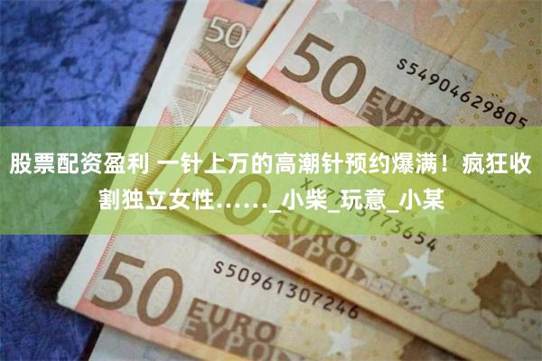 股票配资盈利 一针上万的高潮针预约爆满！疯狂收割独立女性……_小柴_玩意_小某