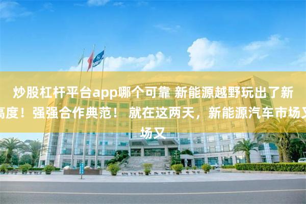 炒股杠杆平台app哪个可靠 新能源越野玩出了新高度！强强合作典范！ 就在这两天，新能源汽车市场又