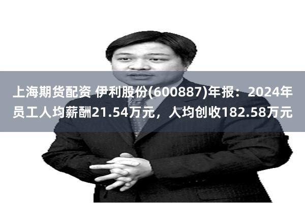 上海期货配资 伊利股份(600887)年报：2024年员工人均薪酬21.54万元，人均创收182.58万元
