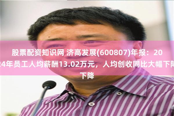 股票配资知识网 济高发展(600807)年报：2024年员工人均薪酬13.02万元，人均创收同比大幅下降