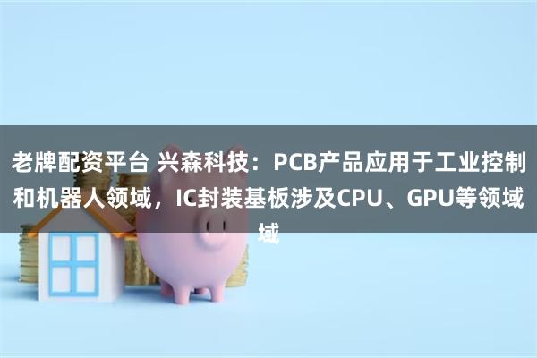 老牌配资平台 兴森科技：PCB产品应用于工业控制和机器人领域，IC封装基板涉及CPU、GPU等领域