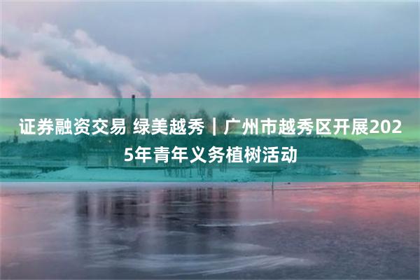 证券融资交易 绿美越秀｜广州市越秀区开展2025年青年义务植树活动