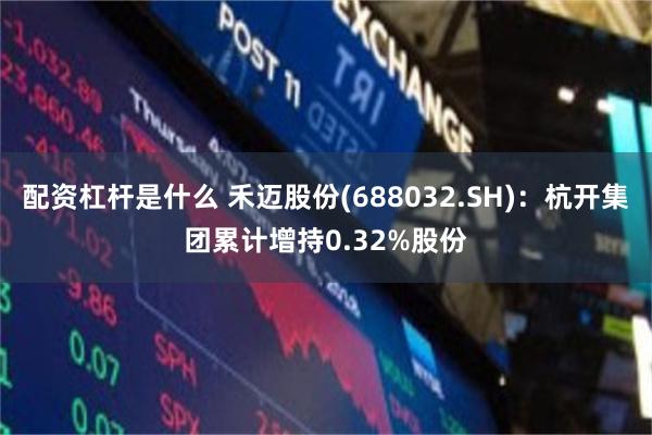配资杠杆是什么 禾迈股份(688032.SH)：杭开集团累计增持0.32%股份