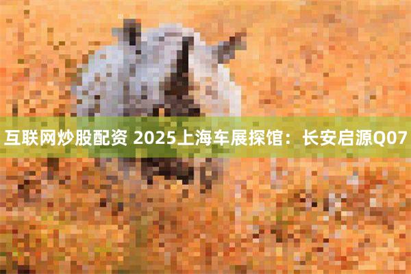 互联网炒股配资 2025上海车展探馆：长安启源Q07