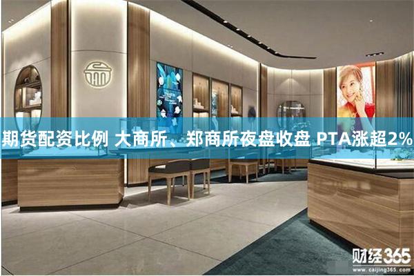 期货配资比例 大商所、郑商所夜盘收盘 PTA涨超2%