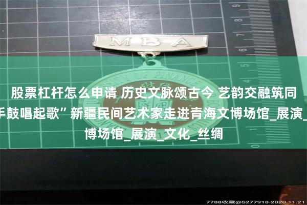 股票杠杆怎么申请 历史文脉颂古今 艺韵交融筑同心 “打起手鼓唱起歌”新疆民间艺术家走进青海文博场馆_展演_文化_丝绸