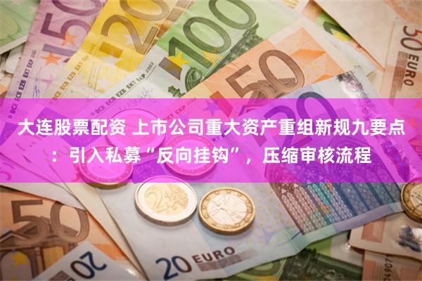 大连股票配资 上市公司重大资产重组新规九要点：引入私募“反向挂钩”，压缩审核流程