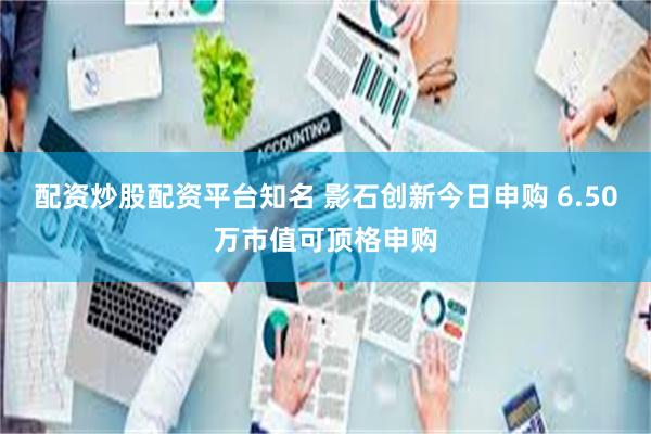 配资炒股配资平台知名 影石创新今日申购 6.50万市值可顶格申购
