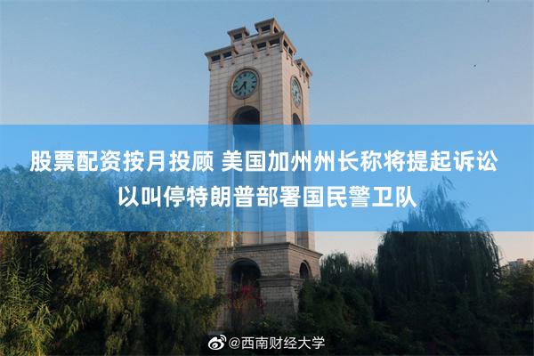 股票配资按月投顾 美国加州州长称将提起诉讼 以叫停特朗普部署国民警卫队