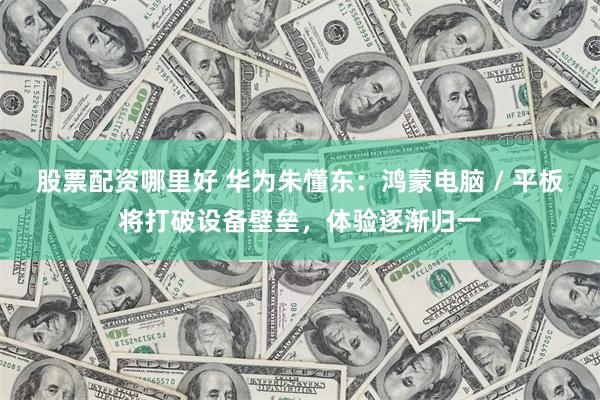 股票配资哪里好 华为朱懂东：鸿蒙电脑 / 平板将打破设备壁垒，体验逐渐归一