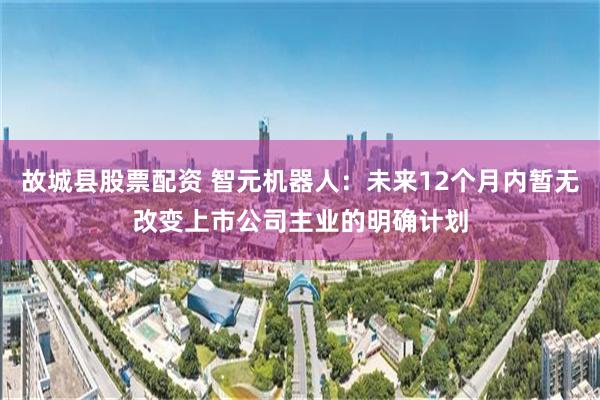 故城县股票配资 智元机器人：未来12个月内暂无改变上市公司主业的明确计划