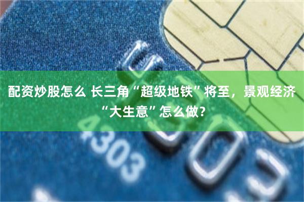 配资炒股怎么 长三角“超级地铁”将至，景观经济“大生意”怎么做？