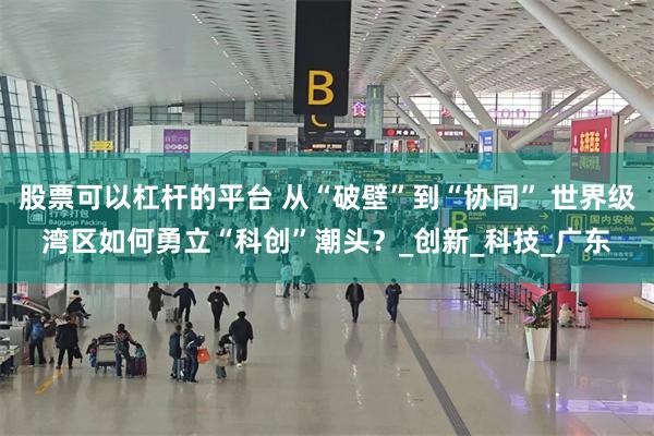 股票可以杠杆的平台 从“破壁”到“协同” 世界级湾区如何勇立“科创”潮头？_创新_科技_广东