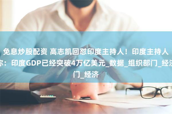 免息炒股配资 高志凯回怼印度主持人！印度主持人称：印度GDP已经突破4万亿美元_数据_组织部门_经济