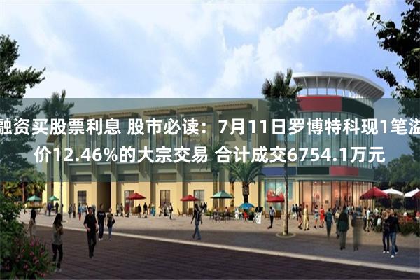 融资买股票利息 股市必读：7月11日罗博特科现1笔溢价12.46%的大宗交易 合计成交6754.1万元