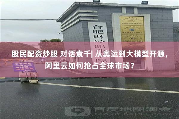 股民配资炒股 对话袁千| 从奥运到大模型开源，阿里云如何抢占全球市场？